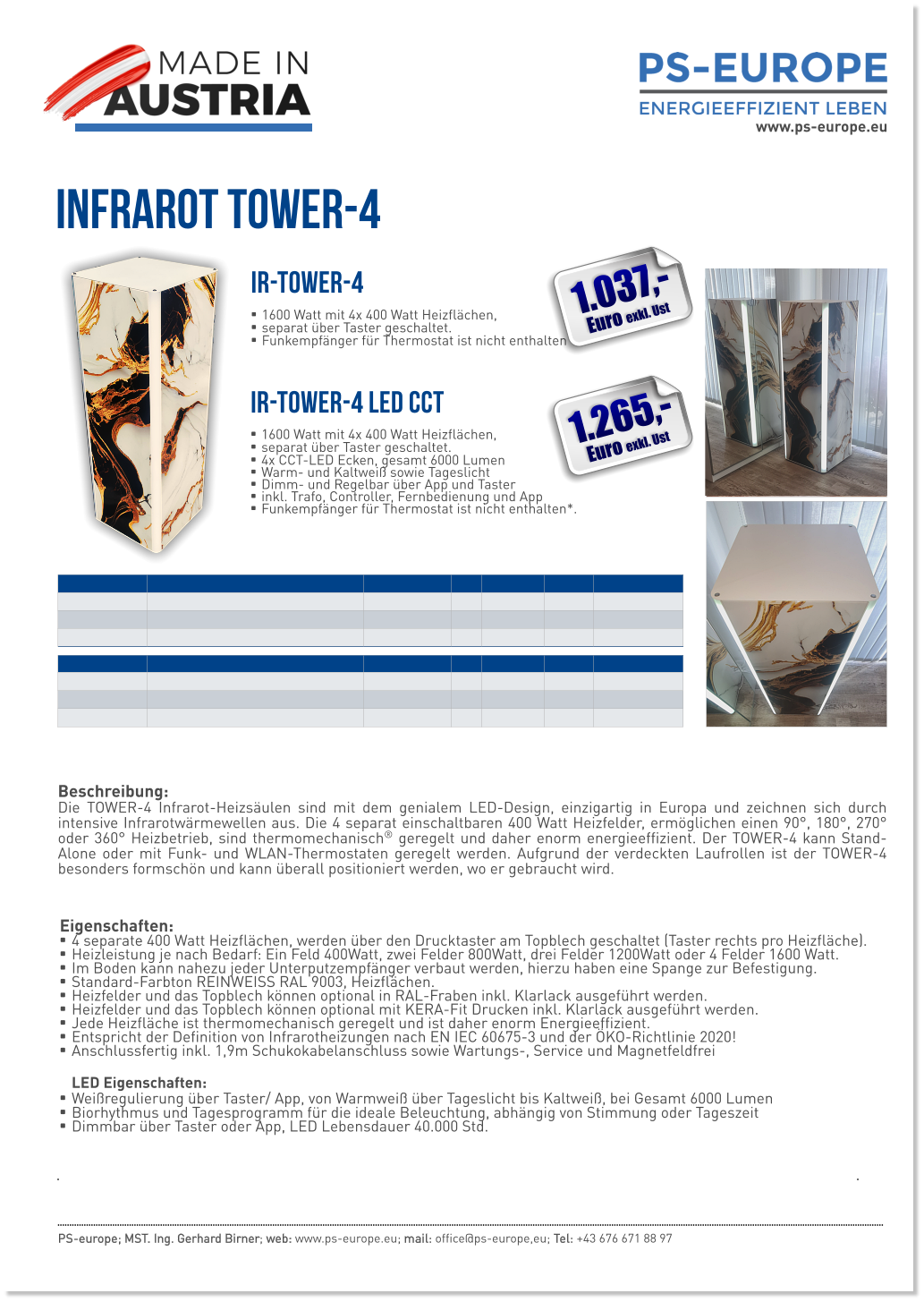 Infrarot TOWER-4 Eigenschaften: •	4 separate 400 Watt Heizflächen, werden über den Drucktaster am Topblech geschaltet (Taster rechts pro Heizfläche). •	Heizleistung je nach Bedarf: Ein Feld 400Watt, zwei Felder 800Watt, drei Felder 1200Watt oder 4 Felder 1600 Watt. •	Im Boden kann nahezu jeder Unterputzempfänger verbaut werden, hierzu haben eine Spange zur Befestigung. •	Standard-Farbton REINWEISS RAL 9003, Heizflächen. •	Heizfelder und das Topblech können optional in RAL-Fraben inkl. Klarlack ausgeführt werden. •	Heizfelder und das Topblech können optional mit KERA-Fit Drucken inkl. Klarlack ausgeführt werden. •	Jede Heizfläche ist thermomechanisch geregelt und ist daher enorm Energieeffizient. •	Entspricht der Definition von Infrarotheizungen nach EN IEC 60675-3 und der ÖKO-Richtlinie 2020! •	Anschlussfertig inkl. 1,9m Schukokabelanschluss sowie Wartungs-, Service und MagnetfeldfreiLED Eigenschaften: •	Weißregulierung über Taster/ App, von Warmweiß über Tageslicht bis Kaltweiß, bei Gesamt 6000 Lumen •	Biorhythmus und Tagesprogramm für die ideale Beleuchtung, abhängig von Stimmung oder Tageszeit •	Dimmbar über Taster oder App, LED Lebensdauer 40.000 Std.  PS-europe; MST. Ing. Gerhard Birner; web: www.ps-europe.eu; mail: office@ps-europe,eu; Tel: +43 676 671 88 97 IR-TOWER-4 LED CCT   •	1600 Watt mit 4x 400 Watt Heizflächen,  •	separat über Taster geschaltet. •	4x CCT-LED Ecken, gesamt 6000 Lumen •	Warm- und Kaltweiß sowie Tageslicht •	Dimm- und Regelbar über App und Taster  •	inkl. Trafo, Controller, Fernbedienung und App •	Funkempfänger für Thermostat ist nicht enthalten*.  IR-TOWER-4   •	1600 Watt mit 4x 400 Watt Heizflächen,  •	separat über Taster geschaltet. •	Funkempfänger für Thermostat ist nicht enthalten*.  Beschreibung:Die TOWER-4 Infrarot-Heizsäulen sind mit dem genialem LED-Design, einzigartig in Europa und zeichnen sich durch intensive Infrarotwärmewellen aus. Die 4 separat einschaltbaren 400 Watt Heizfelder, ermöglichen einen 90°, 180°, 270° oder 360° Heizbetrieb, sind thermomechanisch® geregelt und daher enorm energieeffizient. Der TOWER-4 kann Stand-Alone oder mit Funk- und WLAN-Thermostaten geregelt werden. Aufgrund der verdeckten Laufrollen ist der TOWER-4 besonders formschön und kann überall positioniert werden, wo er gebraucht wird.  1.037,- Euro exkl. Ust 1.265,- Euro exkl. Ust www.ps-europe.eu